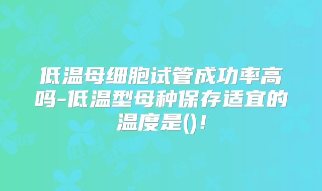 低温母细胞试管成功率高吗-低温型母种保存适宜的温度是()！