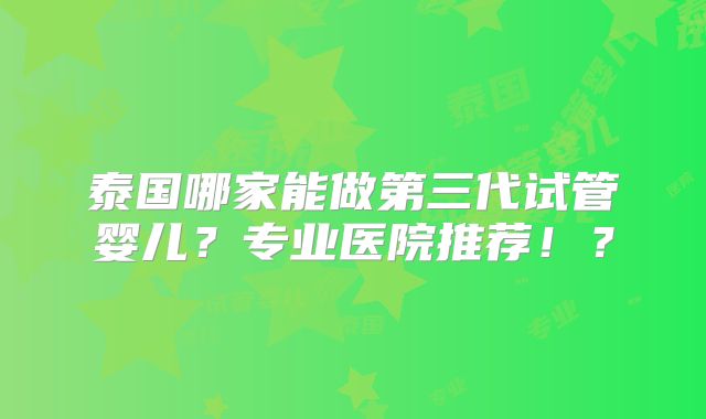 泰国哪家能做第三代试管婴儿？专业医院推荐！？