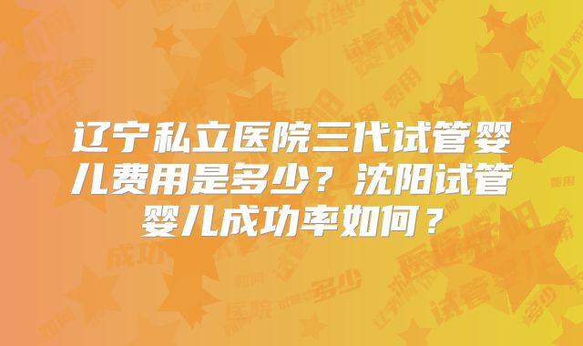 辽宁私立医院三代试管婴儿费用是多少?沈阳试管婴儿成功率如何?