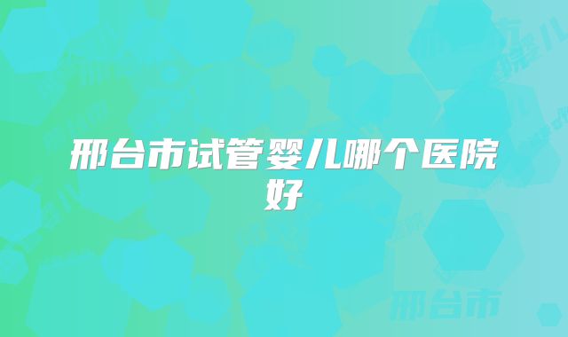 邢台市试管婴儿哪个医院好