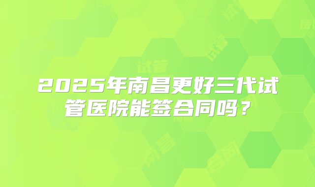 2025年南昌更好三代试管医院能签合同吗？