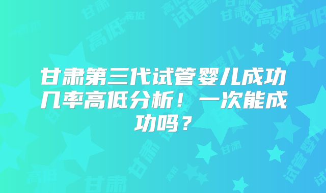 甘肃第三代试管婴儿成功几率高低分析!一次能成功吗?