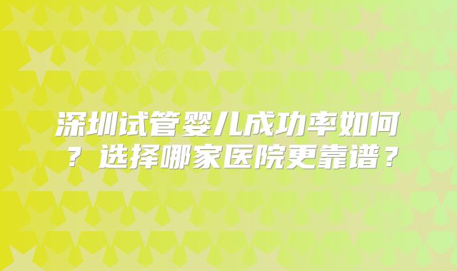 深圳试管婴儿成功率如何?选择哪家医院更靠谱?