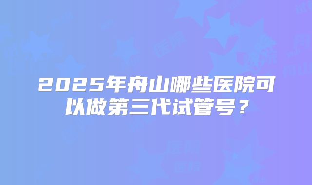 2025年舟山哪些医院可以做第三代试管号？