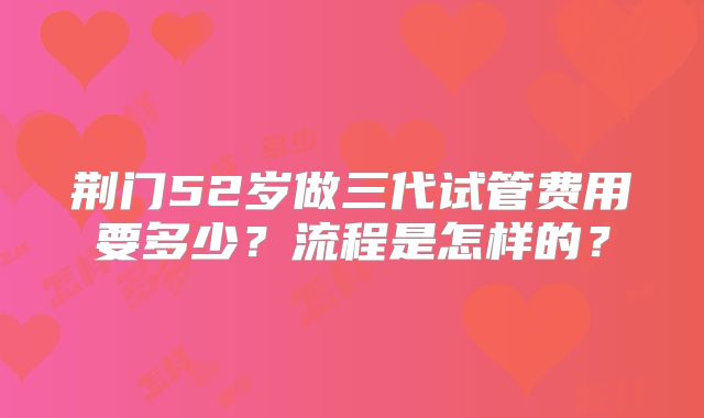 荆门52岁做三代试管费用要多少？流程是怎样的？