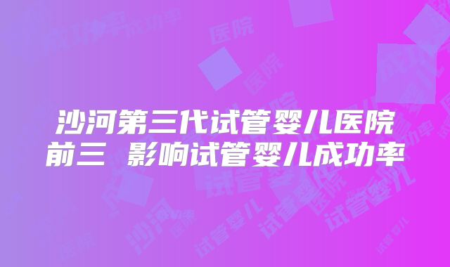 沙河第三代试管婴儿医院前三 影响试管婴儿成功率