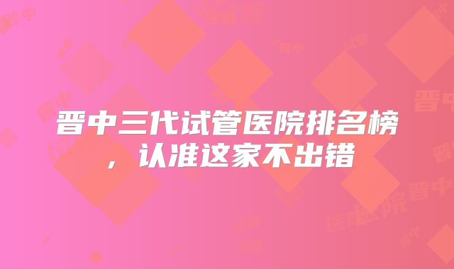 晋中三代试管医院排名榜，认准这家不出错