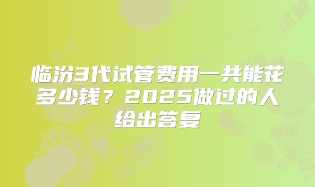 临汾3代试管费用一共能花多少钱?2025做过的人给出答复
