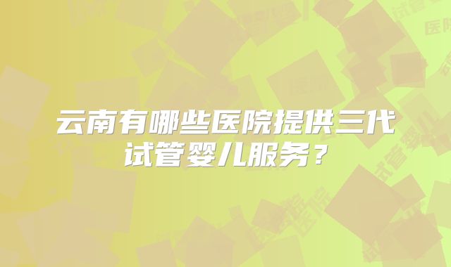 云南有哪些医院提供三代试管婴儿服务？