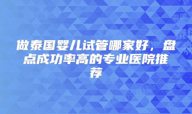做泰国婴儿试管哪家好，盘点成功率高的专业医院推荐