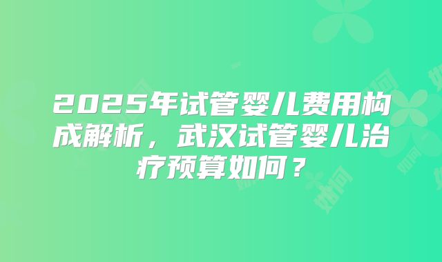 2025年试管婴儿费用构成解析,武汉试管婴儿治疗预算如何?