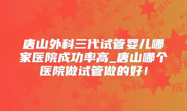唐山外科三代试管婴儿哪家医院成功率高_唐山哪个医院做试管做的好!