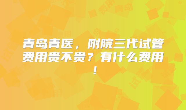 青岛青医,附院三代试管费用贵不贵?有什么费用!
