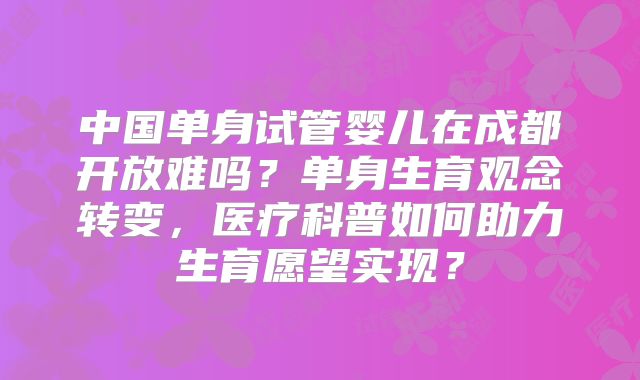 中国单身试管婴儿在成都开放难吗?单身生育观念转变,医疗科普如何助力生育愿望实现?