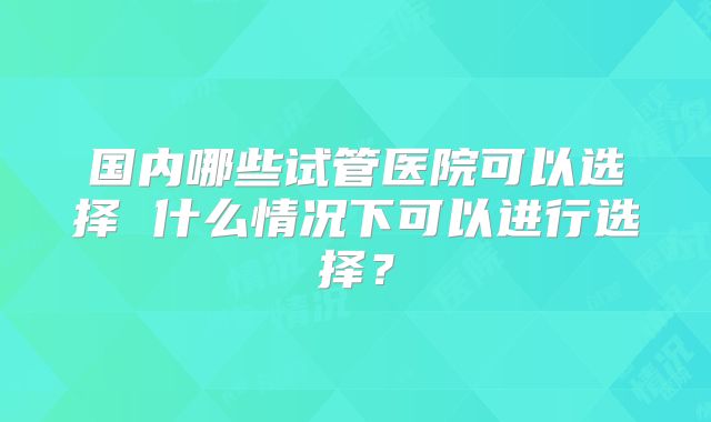 国内哪些试管医院可以选择 什么情况下可以进行选择？