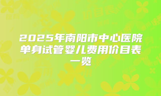 2025年南阳市中心医院单身试管婴儿费用价目表一览