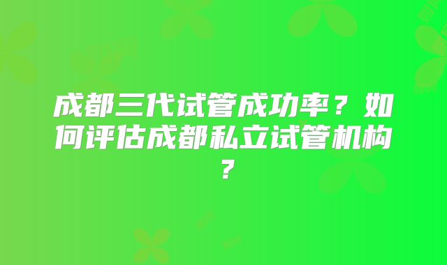成都三代试管成功率?如何评估成都私立试管机构?