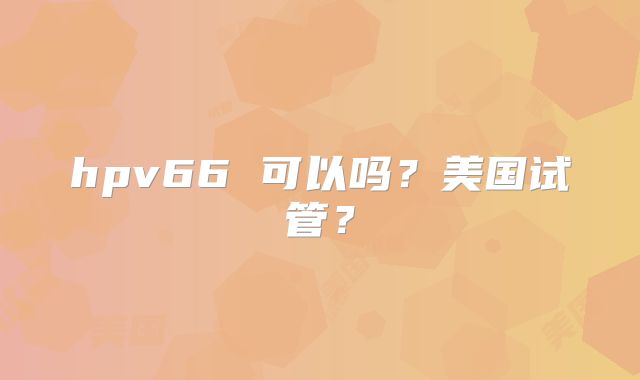 hpv66 可以吗？美国试管？