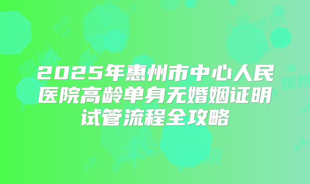 2025年惠州市中心人民医院高龄单身无婚姻证明试管流程全攻略