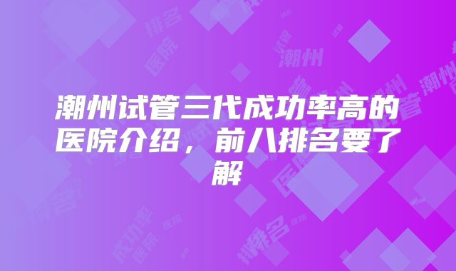 潮州试管三代成功率高的医院介绍,前八排名要了解