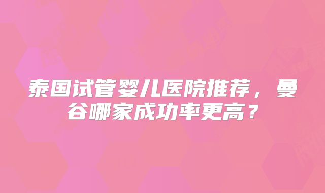 泰国试管婴儿医院推荐,曼谷哪家成功率更高?
