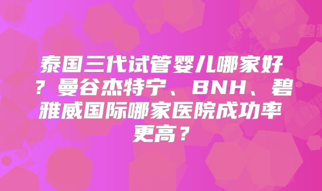 泰国三代试管婴儿哪家好?曼谷杰特宁、BNH、碧雅威国际哪家医院成功率更高?