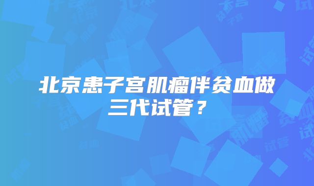 北京患子宫肌瘤伴贫血做三代试管?