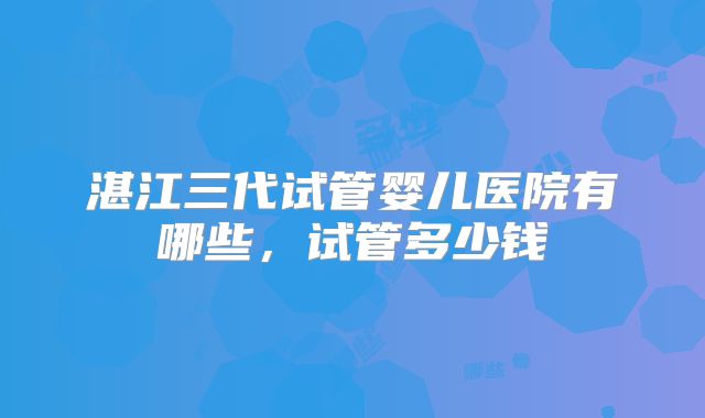 湛江三代试管婴儿医院有哪些，试管多少钱
