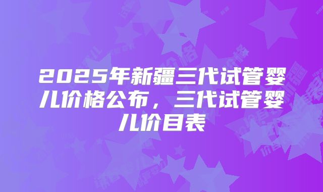 2025年新疆三代试管婴儿价格公布，三代试管婴儿价目表