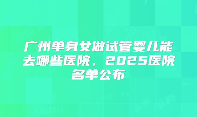 广州单身女做试管婴儿能去哪些医院，2025医院名单公布