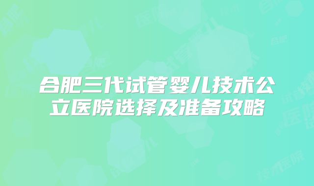 合肥三代试管婴儿技术公立医院选择及准备攻略