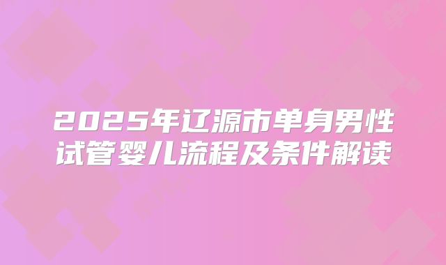 2025年辽源市单身男性试管婴儿流程及条件解读