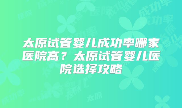 太原试管婴儿成功率哪家医院高？太原试管婴儿医院选择攻略