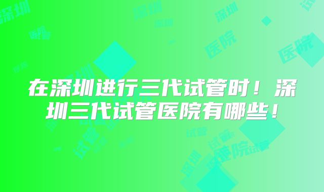 在深圳进行三代试管时！深圳三代试管医院有哪些！