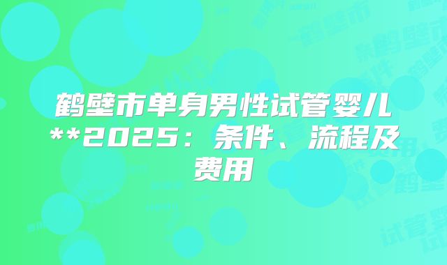 鹤壁市单身男性试管婴儿**2025:条件、流程及费用