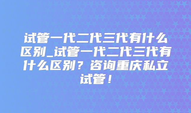 试管一代二代三代有什么区别_试管一代二代三代有什么区别?咨询重庆私立试管!