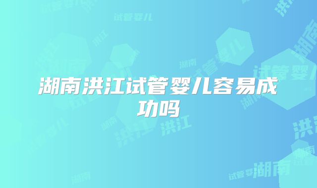 湖南洪江试管婴儿容易成功吗