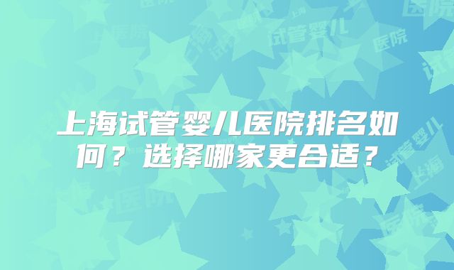 上海试管婴儿医院排名如何?选择哪家更合适?