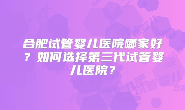 合肥试管婴儿医院哪家好?如何选择第三代试管婴儿医院?