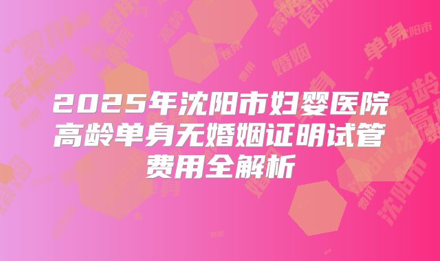 2025年沈阳市妇婴医院高龄单身无婚姻证明试管费用全解析