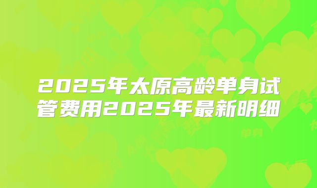 2025年太原高龄单身试管费用2025年最新明细