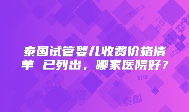 泰国试管婴儿收费价格清单 已列出，哪家医院好？