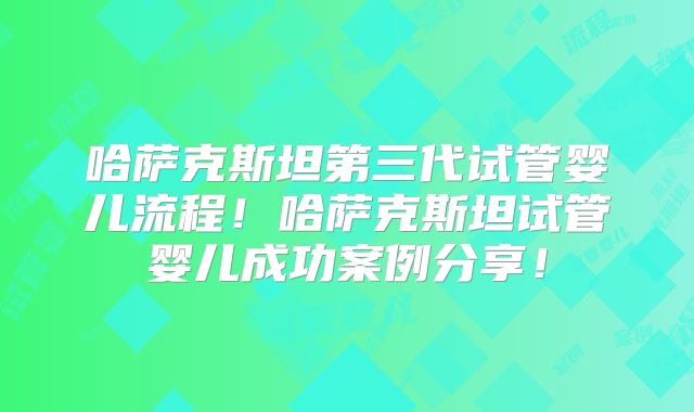 哈萨克斯坦第三代试管婴儿流程!哈萨克斯坦试管婴儿成功案例分享!