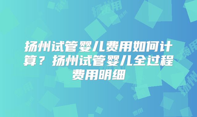 扬州试管婴儿费用如何计算?扬州试管婴儿全过程费用明细
