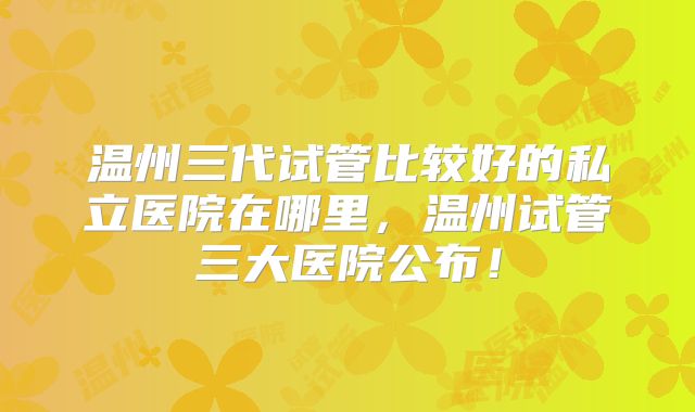 温州三代试管比较好的私立医院在哪里，温州试管三大医院公布！