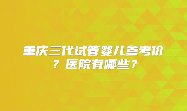 重庆三代试管婴儿参考价?医院有哪些?