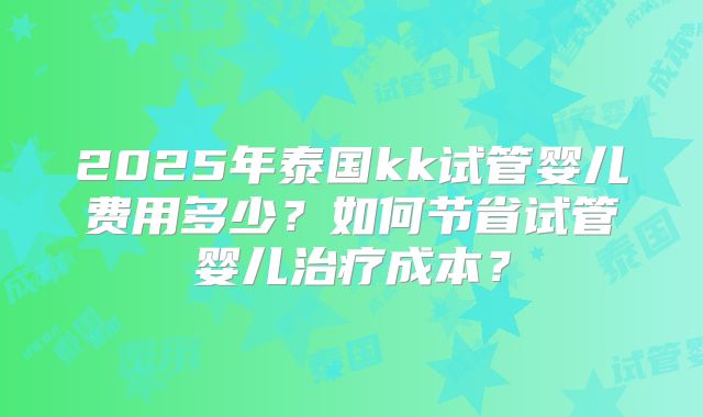2025年泰国kk试管婴儿费用多少?如何节省试管婴儿治疗成本?
