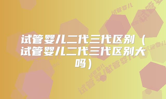 试管婴儿二代三代区别(试管婴儿二代三代区别大吗)