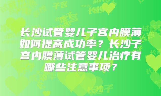 长沙试管婴儿子宫内膜薄如何提高成功率？长沙子宫内膜薄试管婴儿治疗有哪些注意事项？