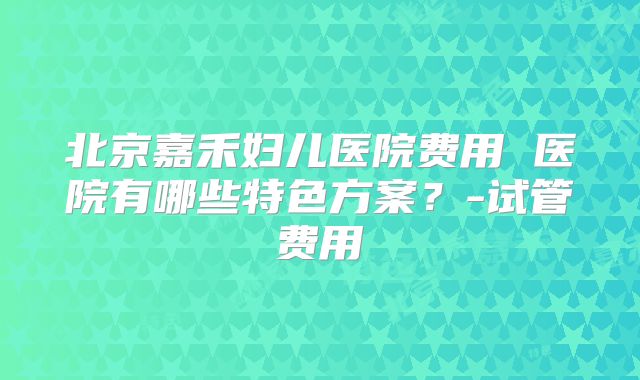 北京嘉禾妇儿医院费用 医院有哪些特色方案？-试管费用